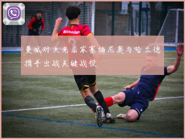 曼城对决老东家塞梅尼奥与哈兰德携手出战关键战役