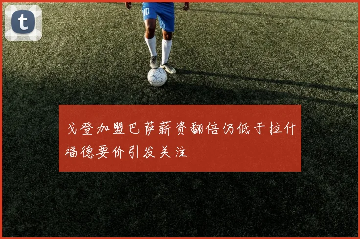 戈登加盟巴萨薪资翻倍仍低于拉什福德要价引发关注