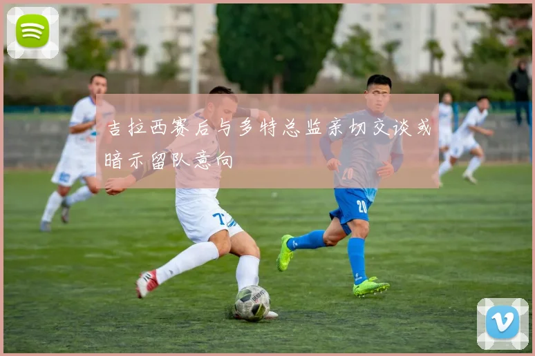 吉拉西赛后与多特总监亲切交谈或暗示留队意向
