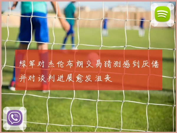 绿军对杰伦布朗交易猜测感到厌倦并对谈判进展愈发沮丧