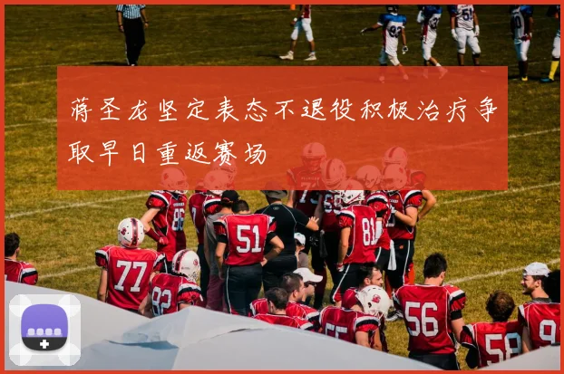 蒋圣龙坚定表态不退役积极治疗争取早日重返赛场