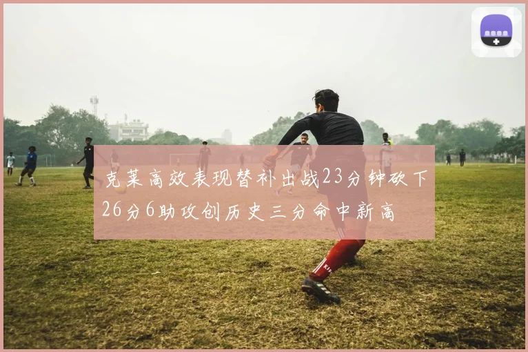 克莱高效表现替补出战23分钟砍下26分6助攻创历史三分命中新高