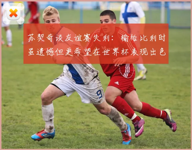 苏契奇谈友谊赛失利：输给比利时虽遗憾但更希望在世界杯表现出色
