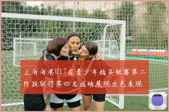 上海海港U17在青少年精英联赛第二阶段取得第四名成绩展现出色表现