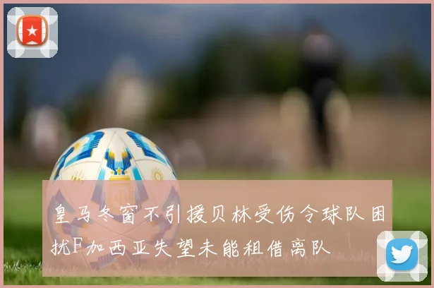 皇马冬窗不引援贝林受伤令球队困扰F加西亚失望未能租借离队