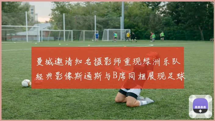 曼城邀请知名摄影师重现绿洲乐队经典影像斯通斯与B席同框展现足球魅力