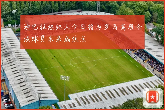 迪巴拉经纪人今日将与罗马高层会谈球员未来成焦点