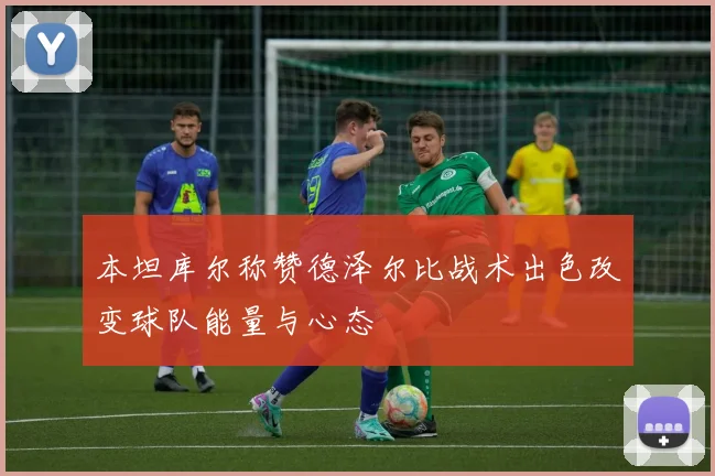 本坦库尔称赞德泽尔比战术出色改变球队能量与心态